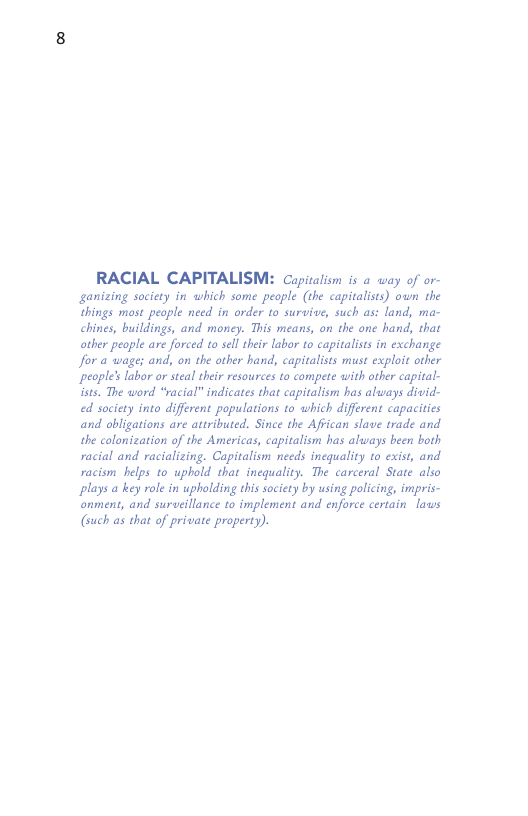 RACIAL CAPITALISM: Cupiralion is a way of or- ganizing society in which some people (the capitalists) own che things mast people need in order to survive, such as: land, ma- chines, buildings, and money. This means, on the one hand, that other people are forced to sell their labor to capitalists in exchange Jor a wage; and, on the ather hand, capitalists must exploit other people’s labor or steal thei resources to compete with other capital- ists. The word “racial” indicates that capitalism has always divid- ed society into different populations to which different capacities and obligations are attributed, Since the Affican slave trade and the colonization of the Americas, capitalism has always been both racial and racializing. Capitalism needs inequality to exist, and racism helps to uphold that inequality. The carceral State also plays a key role in upholding this society by using policing, impris- onment, and surveillance to implement and enforce certain laws (such as that of private property). 